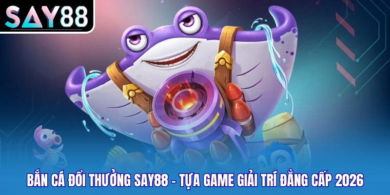 Bắn Cá Đổi Thưởng Say88 - Tựa Game Giải Trí Đẳng Cấp 2026